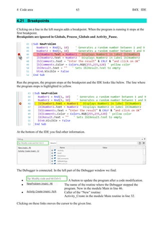 4 Code area 63 B4X IDE
4.21 Breakpoints
Clicking on a line in the left margin adds a breakpoint. When the program is running it stops at the
first breakpoint.
Breakpoints are ignored in Globals, Process_Globals and Activity_Pause.
Run the program, the program stops at the breakpoint and the IDE looks like below. The line where
the program stops is highlighted in yellow.
At the bottom of the IDE you find other information.
The Debugger is connected. In the left part of the Debugger window we find:
• A button to update the program after a code modification.
• The name of the routine where the Debugger stopped the
program. New in the module Main in line 46.
• Caller of the “New” routine:
Activity_Create in the module Main routine in line 32.
Clicking on these links moves the cursor to the given line.
 
