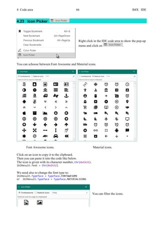 4 Code area 66 B4X IDE
4.23 Icon Picker
Right click in the IDE code area to show the pop-up
menu and click on .
You can schoose between Font Awesome and Material icons.
Font Awesome icons. Material icons.
Click on an icon to copy it to the clipboard.
Then you can paste it into the code like below.
The icon is given with its character number, Chr(0xE632).
lblResult.Text = Chr(0xE632)
We need also to change the font type to:
lblResult.Typeface = Typeface.FONTAWESOME
or lblResult.Typeface = Typeface.MATERIALICONS
You can filter the icons.
 