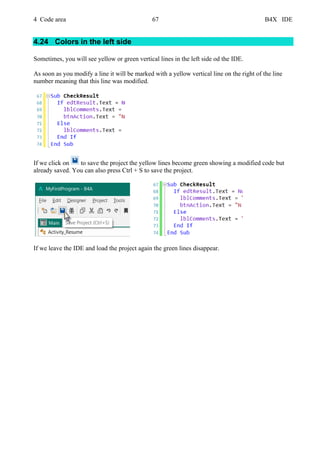 4 Code area 67 B4X IDE
4.24 Colors in the left side
Sometimes, you will see yellow or green vertical lines in the left side od the IDE.
As soon as you modify a line it will be marked with a yellow vertical line on the right of the line
number meaning that this line was modified.
If we click on to save the project the yellow lines become green showing a modified code but
already saved. You can also press Ctrl + S to save the project.
If we leave the IDE and load the project again the green lines disappear.
 