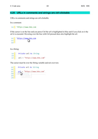 4 Code area 68 B4X IDE
4.25 URLs in comments and strings are ctrl-clickable
URLs in comments and strings are ctrl-clickable.
In a comment:
If the cursor is on the line and you press Ctrl the url is highlighted in blue and if you click on it the
url it is executed. Hovering over the line with Ctrl pressed does also highlight the url.
In a String:
The cursor must be over the String variable and not over text.
 