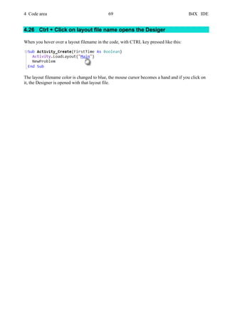 4 Code area 69 B4X IDE
4.26 Ctrl + Click on layout file name opens the Desiger
When you hover over a layout filename in the code, with CTRL key pressed like this:
The layout filename color is changed to blue, the mouse cursor becomes a hand and if you click on
it, the Designer is opened with that layout file.
 