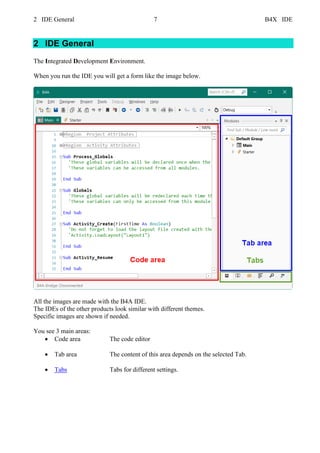 2 IDE General 7 B4X IDE
2 IDE General
The Integrated Development Environment.
When you run the IDE you will get a form like the image below.
All the images are made with the B4A IDE.
The IDEs of the other products look similar with different themes.
Specific images are shown if needed.
You see 3 main areas:
• Code area The code editor
• Tab area The content of this area depends on the selected Tab.
• Tabs Tabs for different settings.
 