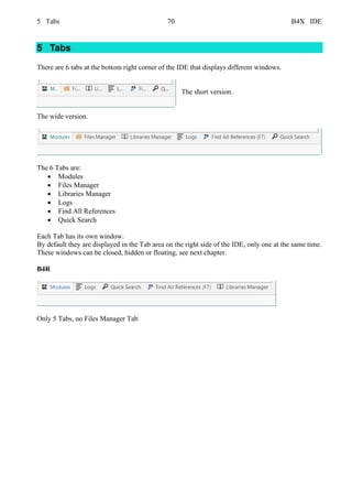 5 Tabs 70 B4X IDE
5 Tabs
There are 6 tabs at the bottom right corner of the IDE that displays different windows.
The short version.
The wide version.
The 6 Tabs are:
• Modules
• Files Manager
• Libraries Manager
• Logs
• Find All References
• Quick Search
Each Tab has its own window.
By default they are displayed in the Tab area on the right side of the IDE, only one at the same time.
These windows can be closed, hidden or floating, see next chapter.
B4R
Only 5 Tabs, no Files Manager Tab
 