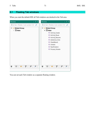 5 Tabs 71 B4X IDE
5.1 Floating Tab windows
When you start the default IDE all Tab windows are docked in the Tab area.
You can set each Tab window as a separate floating window.
 