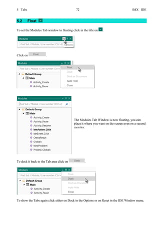 5 Tabs 72 B4X IDE
5.2 Float
To set the Modules Tab window to floating click in the title on .
Click on .
The Modules Tab Window is now floating, you can
place it where you want on the screen even on a second
monitor.
To dock it back to the Tab area click on .
To show the Tabs again click either on Dock in the Options or on Reset in the IDE Window menu.
 