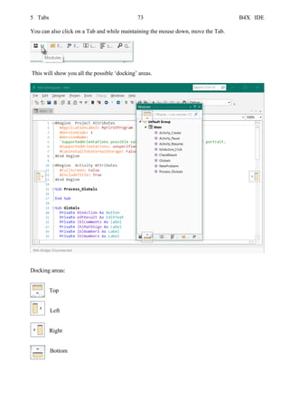 5 Tabs 73 B4X IDE
You can also click on a Tab and while maintaining the mouse down, move the Tab.
This will show you all the possible ‘docking’ areas.
Docking areas:
Top
Left
Right
Bottom
 