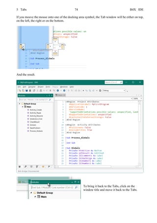 5 Tabs 74 B4X IDE
If you mouve the mouse onto one of the docking area symbol, the Tab window will be either on top,
on the left, the right or on the bottom.
And the result.
To bring it back to the Tabs, click on the
window title and move it back to the Tabs.
 