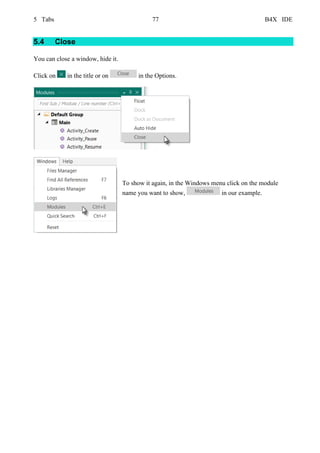 5 Tabs 77 B4X IDE
5.4 Close
You can close a window, hide it.
Click on in the title or on in the Options.
To show it again, in the Windows menu click on the module
name you want to show, in our example.
 