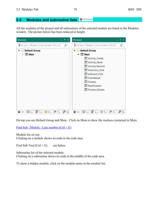 5.5 Modules Tab 78 B4X IDE
5.5 Modules and subroutine lists
All the modules of the project and all subroutines of the selected module are listed in the Modules
window. The picture below has been reduced in height.
On top you see Default Group and Main. Click on Main to show the routines contained in Main.
Find Sub / Module / Line number (Ctrl + E)
Module list on top.
Clicking on a module shows its code in the code area.
Find Sub Tool (Ctrl + E) see below
Subroutine list of the selected module.
Clicking on a subroutine shows its code in the middle of the code area.
To show a hidden module, click on the module name in the module list.
 