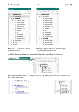 5.5 Modules Tab 80 B4X IDE
Click on , to show the routines Once you ‘opened’ a module, it remains open.
in a given module. You can scroll through the list.
A double click on a module, sets this module as the active one and shows its content.
Clicking on a routine, even in a none active module, sets the module as the active one and shows
the routine in the editor.
 