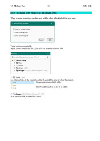 5.5 Modules Tab 82 B4X IDE
5.5.1 Modules with relative or absolute links
When you add an existing module, you will be asked what kind of link you want.
Three option are available.
If you choose one of the links, you will see it in the Mosules Tab.
Is a relative link. In the example, aother folder at the same level as the project.
The project is in the B4A folder.
The xChart Module is in the B4J folder.
Is an absolute link, with the full name.
 
