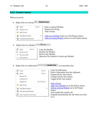 5.5 Modules Tab 83 B4X IDE
5.5.2 Context menus
What you can do:
• Right click on a Group :
Paste a selected Module.
Rename the Group.
Add a Group.
Add a new Module (same as in the Project menu).
Add an existing Module (same as in the Project menu).
• Right click on a Module :
Copy the Module.
Rename the Module.
Remove the Module.
Open the File Explorer to select any Module.
• Right click on a Subroutine , or somewhere else:
Copy the Subroutine
Paste a Subroutine from the clipboard.
Expand all the Tab content.
Collapse all the Tab content.
Toggle all the Tab content.
Add a Group
Add a new Module (as in the Project menu).
Add an existing Module (as in the Project
menu).
Auto expand the current sub.
Expands automatically the sub when you click
on it.
 