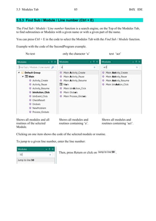5.5 Modules Tab 85 B4X IDE
5.5.3 Find Sub / Module / Line number (Ctrl + E)
The Find Sub / Module / Line number function is a search engine, on the Top of the Modules Tab,
to find subroutines or Modules with a given name or with a given part of the name.
You can press Ctrl + E in the code to select the Modules Tab with the Find Sub / Module function.
Example with the code of the SecondProgram example.
No text only the character ‘a’ text ‘act’
Shows all modules and all Shows all modules and Shows all modules and
routines of the selected routines containing ‘a’. routines containing ‘act’.
Module.
Clicking on one item shows the code of the selected module or routine.
To jump to a given line number, enter the line number:
Then, press Return or click on .
 