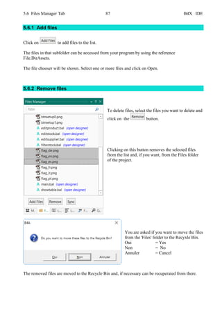 5.6 Files Manager Tab 87 B4X IDE
5.6.1 Add files
Click on to add files to the list.
The files in that subfolder can be accessed from your program by using the reference
File.DirAssets.
The file chooser will be shown. Select one or more files and click on Open.
5.6.2 Remove files
To delete files, select the files you want to delete and
click on the button.
Clicking on this button removes the selected files
from the list and, if you want, from the Files folder
of the project.
You are asked if you want to move the files
from the 'Files' folder to the Recyxle Bin.
Oui = Yes
Non = No
Annuler = Cancel
The removed files are moved to the Recycle Bin and, if necessary can be recuperated from there.
 
