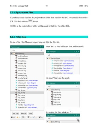 5.6 Files Manager Tab 88 B4X IDE
5.6.3 Synchronize files.
If you have added files into the projects Files folder from outsides the IDE, you can add those to the
IDE Files Tab with the button.
All files in the projects Files folder will be added to the Files Tab of the IDE.
5.6.4 Filter files.
On top of the Files Manager window you can filter the files list.
Enter ‘bal’ to filter all layout files, and the result:
Or, enter ‘flag’, and the result:
To remove the filter, click on .
 