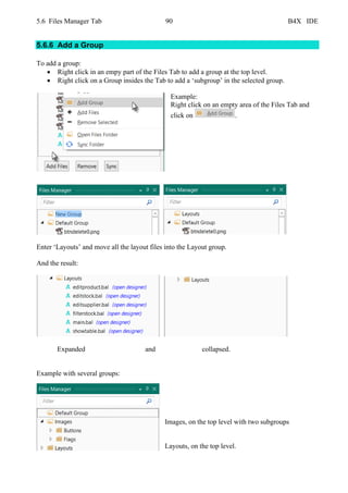 5.6 Files Manager Tab 90 B4X IDE
5.6.6 Add a Group
To add a group:
• Right click in an empy part of the Files Tab to add a group at the top level.
• Right click on a Group insides the Tab to add a ‘subgroup’ in the selected group.
Example:
Right click on an empty area of the Files Tab and
click on .
Enter ‘Layouts’ and move all the layout files into the Layout group.
And the result:
Expanded and collapsed.
Example with several groups:
Images, on the top level with two subgroups
Layouts, on the top level.
 