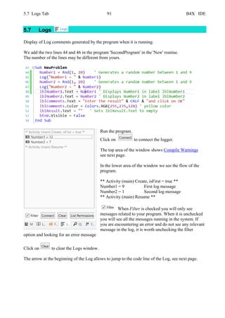 5.7 Logs Tab 91 B4X IDE
5.7 Logs
Display of Log comments generated by the program when it is running.
We add the two lines 44 and 46 in the program 'SecondProgram' in the 'New' routine.
The number of the lines may be different from yours.
Run the program.
Click on to connect the logger.
The top area of the window shows Compile Warnings
see next page.
In the lower area of the window we see the flow of the
program.
** Activity (main) Create, isFirst = true **
Number1 = 9 First log message
Number2 = 1 Second log message
** Activity (main) Resume **
When Filter is checked you will only see
messages related to your program. When it is unchecked
you will see all the messages running in the system. If
you are encountering an error and do not see any relevant
message in the log, it is worth unchecking the filter
option and looking for an error message
Click on to clear the Logs window.
The arrow at the beginning of the Log allows to jump to the code line of the Log, see next page.
 