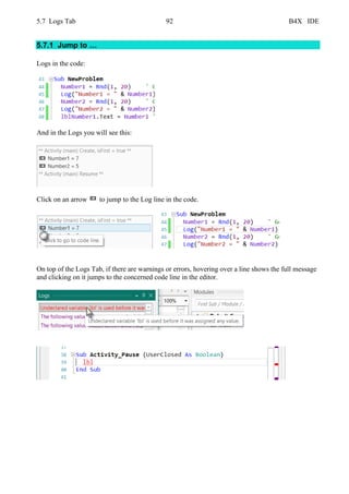 5.7 Logs Tab 92 B4X IDE
5.7.1 Jump to …
Logs in the code:
And in the Logs you will see this:
Click on an arrow to jump to the Log line in the code.
On top of the Logs Tab, if there are warnings or errors, hovering over a line shows the full message
and clicking on it jumps to the concerned code line in the editor.
 