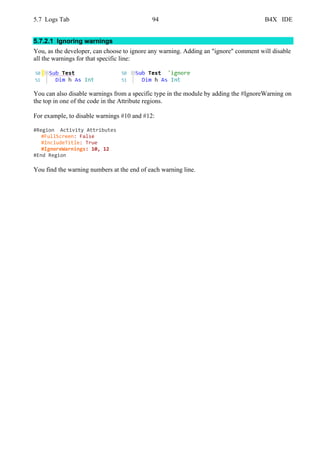 5.7 Logs Tab 94 B4X IDE
5.7.2.1 Ignoring warnings
You, as the developer, can choose to ignore any warning. Adding an "ignore" comment will disable
all the warnings for that specific line:
You can also disable warnings from a specific type in the module by adding the #IgnoreWarning on
the top in one of the code in the Attribute regions.
For example, to disable warnings #10 and #12:
#Region Activity Attributes
#FullScreen: False
#IncludeTitle: True
#IgnoreWarnings: 10, 12
#End Region
You find the warning numbers at the end of each warning line.
 