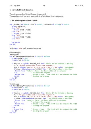 5.7 Logs Tab 96 B4X IDE
1: Unreachable code detected.
There is some code which will never be executed.
This can happen if you have some code in a Sub after a Return statement.
2: Not all code paths return a value.
Sub Calc(Val1 As Double, Val2 As Double, Operation As String) As Double
Select Operation
Case "Add"
Return (Val1 + Val2)
Case "Sub"
Return (Val1 - Val2)
Case "Mult"
Return (Val1 * Val2)
Case "Div"
End Select
End Sub
In the Case "Div" path no value is returned !
Other example:
Wrong code
Sub Activity_KeyPress(KeyCode As Int) As Boolean
Private Answ As Int
Private Txt As String
If KeyCode = KeyCodes.KEYCODE_BACK Then' Checks if the KeyCode is BackKey
Txt = "Do you really want to quit the program ?"
Answ = Msgbox2(Txt,"A T T E N T I O N","Yes","","No",Null) ' MessageBox
If Answ = DialogResponse.POSITIVE Then ' If return value is Yes then
Return False ' Return = False the Event will not be consumed
Else ' we leave the program
Return True ' Return = True the Event will be consumed to avoid
End If ' leaving the program
End If
End Sub
Correct code
Sub Activity_KeyPress(KeyCode As Int) As Boolean
Private Answ As Int
Private Txt As String
If KeyCode = KeyCodes.KEYCODE_BACK Then' Checks if the KeyCode is BackKey
Txt = "Do you really want to quit the program ?"
Answ = Msgbox2(Txt,"A T T E N T I O N","Yes","","No",Null) ' MessageBox
If Answ = DialogResponse.POSITIVE Then ' If return value is Yes then
Return False ' Return = False the Event will not be consumed
Else ' we leave the program
Return True ' Return = True the Event will be consumed to avoid
End If ' leaving the program
Else
Return True ' Return = True the Event will be consumed to avoid
End If ' leaving the program
End Sub
 