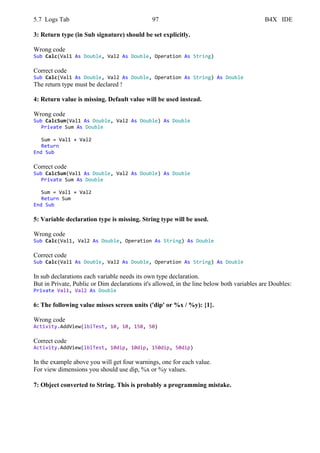 5.7 Logs Tab 97 B4X IDE
3: Return type (in Sub signature) should be set explicitly.
Wrong code
Sub Calc(Val1 As Double, Val2 As Double, Operation As String)
Correct code
Sub Calc(Val1 As Double, Val2 As Double, Operation As String) As Double
The return type must be declared !
4: Return value is missing. Default value will be used instead.
Wrong code
Sub CalcSum(Val1 As Double, Val2 As Double) As Double
Private Sum As Double
Sum = Val1 + Val2
Return
End Sub
Correct code
Sub CalcSum(Val1 As Double, Val2 As Double) As Double
Private Sum As Double
Sum = Val1 + Val2
Return Sum
End Sub
5: Variable declaration type is missing. String type will be used.
Wrong code
Sub Calc(Val1, Val2 As Double, Operation As String) As Double
Correct code
Sub Calc(Val1 As Double, Val2 As Double, Operation As String) As Double
In sub declarations each variable needs its own type declaration.
But in Private, Public or Dim declarations it's allowed, in the line below both variables are Doubles:
Private Val1, Val2 As Double
6: The following value misses screen units ('dip' or %x / %y): {1}.
Wrong code
Activity.AddView(lblTest, 10, 10, 150, 50)
Correct code
Activity.AddView(lblTest, 10dip, 10dip, 150dip, 50dip)
In the example above you will get four warnings, one for each value.
For view dimensions you should use dip, %x or %y values.
7: Object converted to String. This is probably a programming mistake.
 