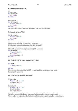 5.7 Logs Tab 98 B4X IDE
8: Undeclared variable '{1}'.
Wrong code
Sub SetHeight
h = 10dip
End Sub
Correct code
Sub SetHeight
Private h As Int
h = 10dip
End Sub
The variable h was not declared. You see it also with the red color.
9: Unused variable '{1}'.
Sub SetHeight
Private h As Int
h = 10dip
End Sub
This warning tells that the variable h is not used.
It is declared and assigned a value, but it is not used !
This code gives no warning because variable h is used:
Sub SetHeight
Private h As Int
h = 10dip
lblTest.Height = h
End Sub
10: Variable '{1}' is never assigned any value.
Sub Test
Private h As Int
End Sub
This warning shows that the variable h is declared but not assigned any value.
Correct code see above.
11: Variable '{1}' was not initialized.
Wrong code
Private lst As List
lst.Add("Test1")
Correct code
Private lst As List
lst.Initialize
lst.Add("Test1")
Variables (objects) like List or Map must be initialized before they can be used.
Views added by code must also be initialized before they can be added to a parent view.
 