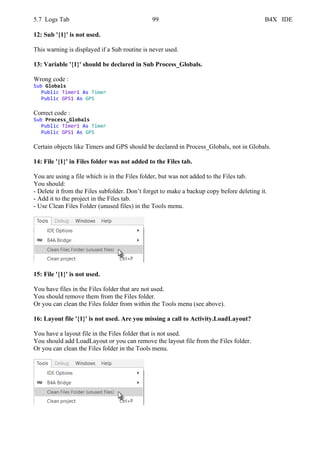 5.7 Logs Tab 99 B4X IDE
12: Sub '{1}' is not used.
This warning is displayed if a Sub routine is never used.
13: Variable '{1}' should be declared in Sub Process_Globals.
Wrong code :
Sub Globals
Public Timer1 As Timer
Public GPS1 As GPS
Correct code :
Sub Process_Globals
Public Timer1 As Timer
Public GPS1 As GPS
Certain objects like Timers and GPS should be declared in Process_Globals, not in Globals.
14: File '{1}' in Files folder was not added to the Files tab.
You are using a file which is in the Files folder, but was not added to the Files tab.
You should:
- Delete it from the Files subfolder. Don’t forget to make a backup copy before deleting it.
- Add it to the project in the Files tab.
- Use Clean Files Folder (unused files) in the Tools menu.
15: File '{1}' is not used.
You have files in the Files folder that are not used.
You should remove them from the Files folder.
Or you can clean the Files folder from within the Tools menu (see above).
16: Layout file '{1}' is not used. Are you missing a call to Activity.LoadLayout?
You have a layout file in the Files folder that is not used.
You should add LoadLayout or you can remove the layout file from the Files folder.
Or you can clean the Files folder in the Tools menu.
 