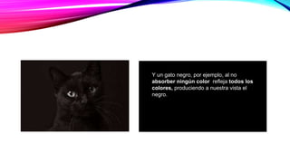 Y un gato negro, por ejemplo, al no
absorber ningún color refleja todos los
colores, produciendo a nuestra vista el
negro.
 