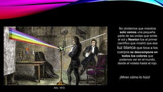 ¡Miren cómo lo hizo!
No olvidemos que nosotros
solo vemos una pequeña
parte de las ondas que emite
el sol y Newton fue el primer
científico que mostró que esa
luz blanca que toca a los
cuerpos se descompone en
todos los colores que
podemos ver en el mundo,
desde el violeta hasta el rojo.
Año: 1672
 