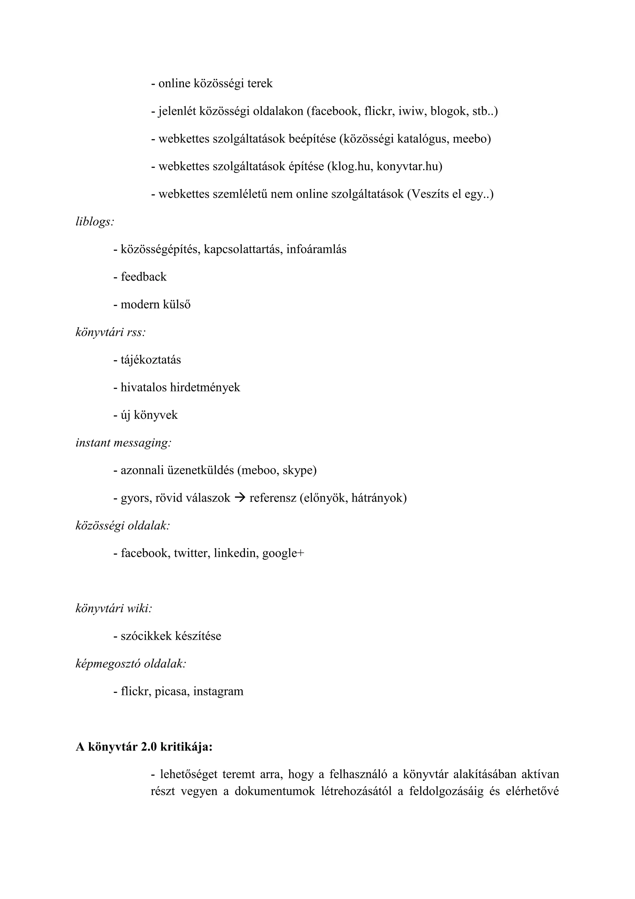 - online közösségi terek
- jelenlét közösségi oldalakon (facebook, flickr, iwiw, blogok, stb..)
- webkettes szolgáltatások beépítése (közösségi katalógus, meebo)
- webkettes szolgáltatások építése (klog.hu, konyvtar.hu)
- webkettes szemléletű nem online szolgáltatások (Veszíts el egy..)
liblogs:
- közösségépítés, kapcsolattartás, infoáramlás
- feedback
- modern külső
könyvtári rss:
- tájékoztatás
- hivatalos hirdetmények
- új könyvek
instant messaging:
- azonnali üzenetküldés (meboo, skype)
- gyors, rövid válaszok  referensz (előnyök, hátrányok)
közösségi oldalak:
- facebook, twitter, linkedin, google+
könyvtári wiki:
- szócikkek készítése
képmegosztó oldalak:
- flickr, picasa, instagram
A könyvtár 2.0 kritikája:
- lehetőséget teremt arra, hogy a felhasználó a könyvtár alakításában aktívan
részt vegyen a dokumentumok létrehozásától a feldolgozásáig és elérhetővé
 