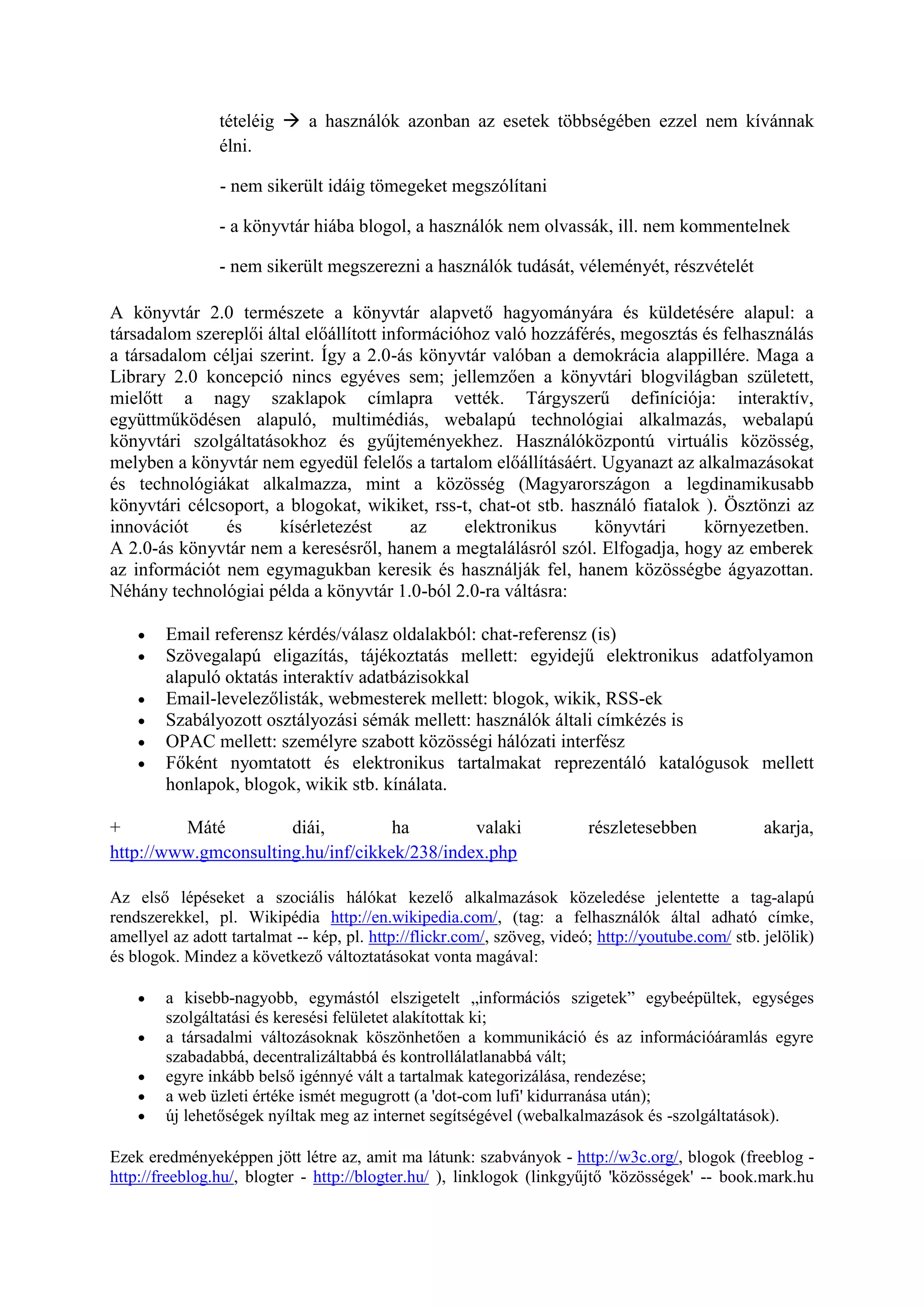tételéig  a használók azonban az esetek többségében ezzel nem kívánnak
élni.
- nem sikerült idáig tömegeket megszólítani
- a könyvtár hiába blogol, a használók nem olvassák, ill. nem kommentelnek
- nem sikerült megszerezni a használók tudását, véleményét, részvételét
A könyvtár 2.0 természete a könyvtár alapvető hagyományára és küldetésére alapul: a
társadalom szereplői által előállított információhoz való hozzáférés, megosztás és felhasználás
a társadalom céljai szerint. Így a 2.0-ás könyvtár valóban a demokrácia alappillére. Maga a
Library 2.0 koncepció nincs egyéves sem; jellemzően a könyvtári blogvilágban született,
mielőtt a nagy szaklapok címlapra vették. Tárgyszerű definíciója: interaktív,
együttműködésen alapuló, multimédiás, webalapú technológiai alkalmazás, webalapú
könyvtári szolgáltatásokhoz és gyűjteményekhez. Használóközpontú virtuális közösség,
melyben a könyvtár nem egyedül felelős a tartalom előállításáért. Ugyanazt az alkalmazásokat
és technológiákat alkalmazza, mint a közösség (Magyarországon a legdinamikusabb
könyvtári célcsoport, a blogokat, wikiket, rss-t, chat-ot stb. használó fiatalok ). Ösztönzi az
innovációt és kísérletezést az elektronikus könyvtári környezetben.
A 2.0-ás könyvtár nem a keresésről, hanem a megtalálásról szól. Elfogadja, hogy az emberek
az információt nem egymagukban keresik és használják fel, hanem közösségbe ágyazottan.
Néhány technológiai példa a könyvtár 1.0-ból 2.0-ra váltásra:
 Email referensz kérdés/válasz oldalakból: chat-referensz (is)
 Szövegalapú eligazítás, tájékoztatás mellett: egyidejű elektronikus adatfolyamon
alapuló oktatás interaktív adatbázisokkal
 Email-levelezőlisták, webmesterek mellett: blogok, wikik, RSS-ek
 Szabályozott osztályozási sémák mellett: használók általi címkézés is
 OPAC mellett: személyre szabott közösségi hálózati interfész
 Főként nyomtatott és elektronikus tartalmakat reprezentáló katalógusok mellett
honlapok, blogok, wikik stb. kínálata.
+ Máté diái, ha valaki részletesebben akarja,
http://www.gmconsulting.hu/inf/cikkek/238/index.php
Az első lépéseket a szociális hálókat kezelő alkalmazások közeledése jelentette a tag-alapú
rendszerekkel, pl. Wikipédia http://en.wikipedia.com/, (tag: a felhasználók által adható címke,
amellyel az adott tartalmat -- kép, pl. http://flickr.com/, szöveg, videó; http://youtube.com/ stb. jelölik)
és blogok. Mindez a következő változtatásokat vonta magával:
 a kisebb-nagyobb, egymástól elszigetelt „információs szigetek” egybeépültek, egységes
szolgáltatási és keresési felületet alakítottak ki;
 a társadalmi változásoknak köszönhetően a kommunikáció és az információáramlás egyre
szabadabbá, decentralizáltabbá és kontrollálatlanabbá vált;
 egyre inkább belső igénnyé vált a tartalmak kategorizálása, rendezése;
 a web üzleti értéke ismét megugrott (a 'dot-com lufi' kidurranása után);
 új lehetőségek nyíltak meg az internet segítségével (webalkalmazások és -szolgáltatások).
Ezek eredményeképpen jött létre az, amit ma látunk: szabványok - http://w3c.org/, blogok (freeblog -
http://freeblog.hu/, blogter - http://blogter.hu/ ), linklogok (linkgyűjtő 'közösségek' -- book.mark.hu
 