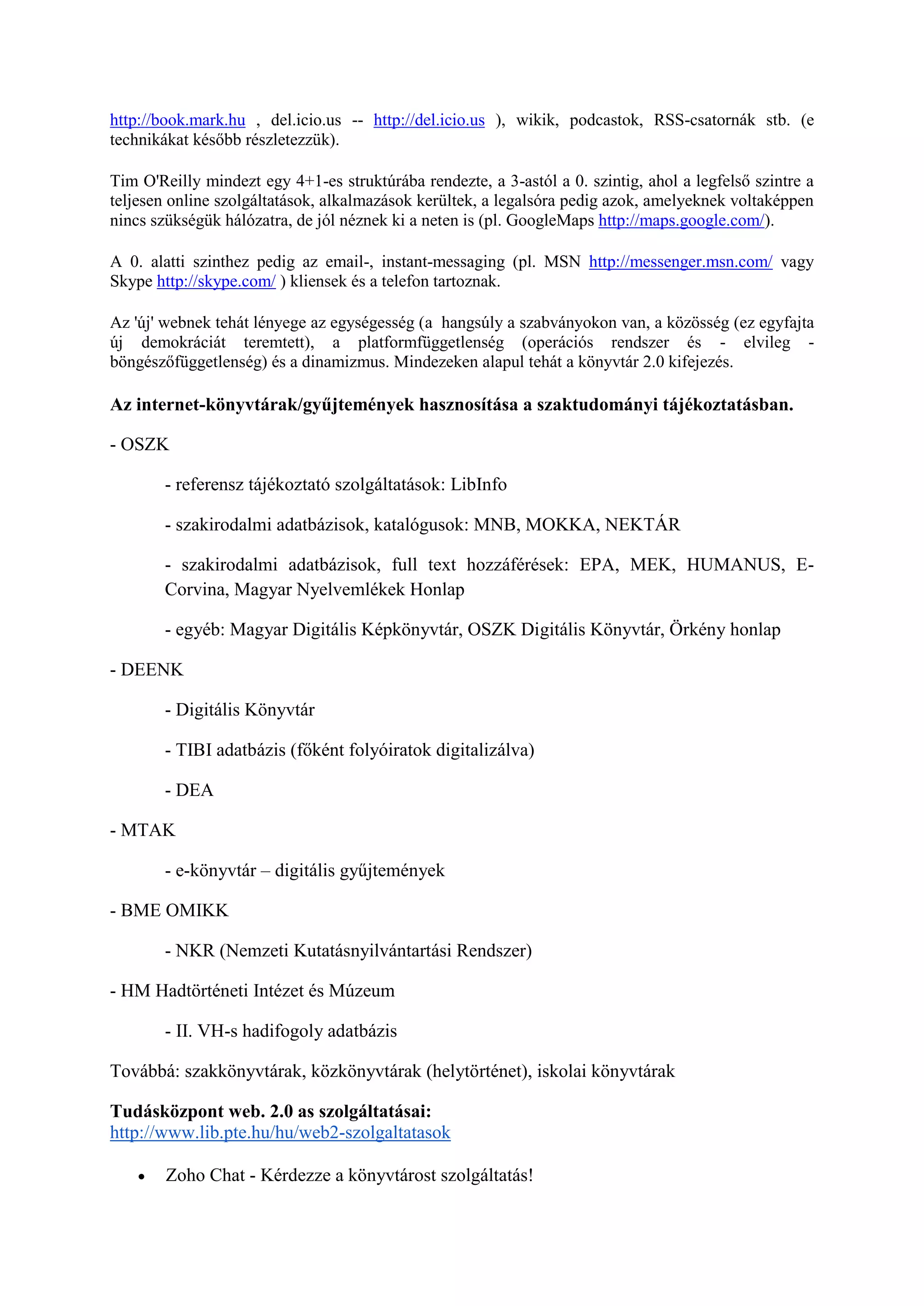 http://book.mark.hu , del.icio.us -- http://del.icio.us ), wikik, podcastok, RSS-csatornák stb. (e
technikákat később részletezzük).
Tim O'Reilly mindezt egy 4+1-es struktúrába rendezte, a 3-astól a 0. szintig, ahol a legfelső szintre a
teljesen online szolgáltatások, alkalmazások kerültek, a legalsóra pedig azok, amelyeknek voltaképpen
nincs szükségük hálózatra, de jól néznek ki a neten is (pl. GoogleMaps http://maps.google.com/).
A 0. alatti szinthez pedig az email-, instant-messaging (pl. MSN http://messenger.msn.com/ vagy
Skype http://skype.com/ ) kliensek és a telefon tartoznak.
Az 'új' webnek tehát lényege az egységesség (a hangsúly a szabványokon van, a közösség (ez egyfajta
új demokráciát teremtett), a platformfüggetlenség (operációs rendszer és - elvileg -
böngészőfüggetlenség) és a dinamizmus. Mindezeken alapul tehát a könyvtár 2.0 kifejezés.
Az internet-könyvtárak/gyűjtemények hasznosítása a szaktudományi tájékoztatásban.
- OSZK
- referensz tájékoztató szolgáltatások: LibInfo
- szakirodalmi adatbázisok, katalógusok: MNB, MOKKA, NEKTÁR
- szakirodalmi adatbázisok, full text hozzáférések: EPA, MEK, HUMANUS, E-
Corvina, Magyar Nyelvemlékek Honlap
- egyéb: Magyar Digitális Képkönyvtár, OSZK Digitális Könyvtár, Örkény honlap
- DEENK
- Digitális Könyvtár
- TIBI adatbázis (főként folyóiratok digitalizálva)
- DEA
- MTAK
- e-könyvtár – digitális gyűjtemények
- BME OMIKK
- NKR (Nemzeti Kutatásnyilvántartási Rendszer)
- HM Hadtörténeti Intézet és Múzeum
- II. VH-s hadifogoly adatbázis
Továbbá: szakkönyvtárak, közkönyvtárak (helytörténet), iskolai könyvtárak
Tudásközpont web. 2.0 as szolgáltatásai:
http://www.lib.pte.hu/hu/web2-szolgaltatasok
 Zoho Chat - Kérdezze a könyvtárost szolgáltatás!
 