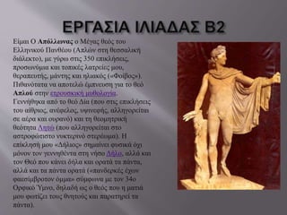 Είμαι Ο Απόλλωνας ο Μέγας θεός του 
Ελληνικού Πανθέου (Απλών στη θεσσαλική 
διάλεκτο), με γύρω στις 350 επικλήσεις, 
προσωνύμια και τοπικές λατρείες μου, 
θεραπευτής, μάντης και ηλιακός («Φοίβος»). 
Πιθανότατα να αποτελώ έμπνευση για το θεό 
Απλού στην ετρουσκική μυθολογία. 
Γεννήθηκα από το θεό Δία (που στις επικλήσεις 
του αίθριος, ανέφελος, υψινεφής, αλληγορείται 
σε αέρα και ουρανό) και τη θεομητρική 
θεότητα Λητώ (που αλληγορείται στο 
αστροφώτιστο νυκτερινό στερέωμα). Η 
επίκλησή μου «Δήλιος» σημαίνει φυσικά όχι 
μόνον τον γεννηθέντα στη νήσο Δήλο, αλλά και 
τον Θεό που κάνει δήλα και ορατά τα πάντα, 
αλλά και τα πάντα ορατά («πανδερκές έχων 
φαεσίμβροτον όμμα» σύμφωνα με τον 34ο 
Ορφικό Ύμνο, δηλαδή ως ο θεός που η ματιά 
μου φωτίζει τους θνητούς και παρατηρεί τα 
πάντα). 
 