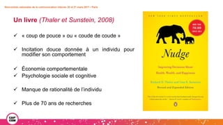 Un livre (Thaler et Sunstein, 2008)
 « coup de pouce » ou « coude de coude »
 Incitation douce donnée à un individu pour
modifier son comportement
 Économie comportementale
 Psychologie sociale et cognitive
 Manque de rationalité de l’individu
 Plus de 70 ans de recherches
Rencontres nationales de la communication interne• 20 et 21 mars 2017 • Paris
 