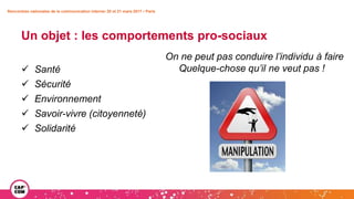 Un objet : les comportements pro-sociaux
 Santé
 Sécurité
 Environnement
 Savoir-vivre (citoyenneté)
 Solidarité
Rencontres nationales de la communication interne• 20 et 21 mars 2017 • Paris
On ne peut pas conduire l’individu à faire
Quelque-chose qu’il ne veut pas !
 
