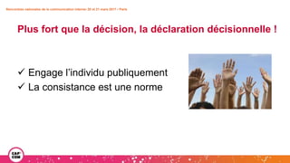 Rencontres nationales de la communication interne• 20 et 21 mars 2017 • Paris
Plus fort que la décision, la déclaration décisionnelle !
 Engage l’individu publiquement
 La consistance est une norme
 