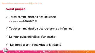 Avant-propos
 Toute communication est influence
 « bonjour » ou BONJOUR ?!
 Toute communication est recherche d’influence
 La manipulation relève d’un mythe
 Le lien qui unit l’individu à la réalité
Rencontres nationales de la communication interne• 20 et 21 mars 2017 • Paris
 