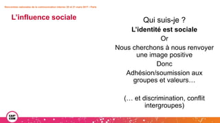 Rencontres nationales de la communication interne• 20 et 21 mars 2017 • Paris
Qui suis-je ?
L’identité est sociale
Or
Nous cherchons à nous renvoyer
une image positive
Donc
Adhésion/soumission aux
groupes et valeurs…
(… et discrimination, conflit
intergroupes)
L’influence sociale
 
