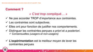Rencontres nationales de la communication interne• 20 et 21 mars 2017 • Paris
Comment ?
« C’est trop compliqué… »
 Ne pas accorder TROP d’importance aux contraintes.
 Les contraintes sont subjectives.
 Elles ont pour fonction de justifier nos comportements.
 Distinguer les contraintes perçues a priori et a posteriori.
 Consensuelles (usagers et non-usagers)
 L’expérimentation est le meilleur moyen de lever les
contraintes perçues
 