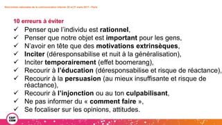 Rencontres nationales de la communication interne• 20 et 21 mars 2017 • Paris
10 erreurs à éviter
 Penser que l’individu est rationnel,
 Penser que notre objet est important pour les gens,
 N’avoir en tête que des motivations extrinsèques,
 Inciter (déresponsabilise et nuit à la généralisation),
 Inciter temporairement (effet boomerang),
 Recourir à l’éducation (déresponsabilise et risque de réactance),
 Recourir à la persuasion (au mieux insuffisante et risque de
réactance),
 Recourir à l’injonction ou au ton culpabilisant,
 Ne pas informer du « comment faire »,
 Se focaliser sur les opinions, attitudes.
 