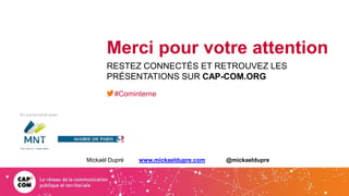En partenariat avec
Merci pour votre attention
RESTEZ CONNECTÉS ET RETROUVEZ LES
PRÉSENTATIONS SUR CAP-COM.ORG
#Cominterne
Mickaël Dupré www.mickaeldupre.com @mickaeldupre
 