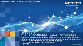 © 2019 NTT DATA Corporation
【テクノロジー】
え、まって。その並列分散処理、Kafkaのしくみでもできるの？
～Apache Kafkaの機能を利用した大規模ストリームデータの並列分散処理～
NTTデータ 技術革新統括本部 システム技術本部 生産技術部
インテグレーション技術センタ データ活用チーム
佐々木 徹
2019/09/05 NTTデータ テクノロジーカンファレンス 2019
 