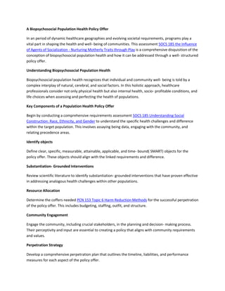 A Biopsychosocial Population Health Policy Offer
In an period of dynamic healthcare geographies and evolving societal requirements, programs play a
vital part in shaping the health and well- being of communities. This assessment SOCS 185 the Influence
of Agents of Socialization - Nurturing Motherly Traits through Play is a comprehensive disquisition of the
conception of biopsychosocial population health and how it can be addressed through a well- structured
policy offer.
Understanding Biopsychosocial Population Health
Biopsychosocial population health recognizes that individual and community well- being is told by a
complex interplay of natural, cerebral, and social factors. In this holistic approach, healthcare
professionals consider not only physical health but also internal health, socio- profitable conditions, and
life choices when assessing and perfecting the health of populations.
Key Components of a Population Health Policy Offer
Begin by conducting a comprehensive requirements assessment SOCS 185 Understanding Social
Construction: Race, Ethnicity, and Gender to understand the specific health challenges and difference
within the target population. This involves assaying being data, engaging with the community, and
relating precedence areas.
Identify objects
Define clear, specific, measurable, attainable, applicable, and time- bound( SMART) objects for the
policy offer. These objects should align with the linked requirements and difference.
Substantiation- Grounded Interventions
Review scientific literature to identify substantiation- grounded interventions that have proven effective
in addressing analogous health challenges within other populations.
Resource Allocation
Determine the coffers needed PCN 153 Topic 6 Harm Reduction Methods for the successful perpetration
of the policy offer. This includes budgeting, staffing, outfit, and structure.
Community Engagement
Engage the community, including crucial stakeholders, in the planning and decision- making process.
Their perceptivity and input are essential to creating a policy that aligns with community requirements
and values.
Perpetration Strategy
Develop a comprehensive perpetration plan that outlines the timeline, liabilities, and performance
measures for each aspect of the policy offer.
 