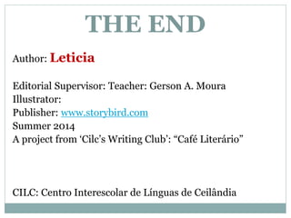THE END 
Author: Leticia 
Editorial Supervisor: Teacher: Gerson A. Moura 
Illustrator: 
Publisher: www.storybird.com 
Summer 2014 
A project from ‘Cilc’s Writing Club’: “Café Literário” 
CILC: Centro Interescolar de Línguas de Ceilândia 
