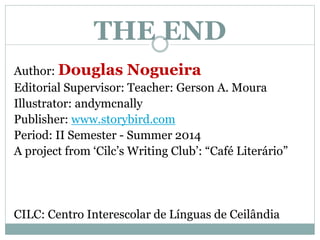 THE END
Author: Douglas Nogueira
Editorial Supervisor: Teacher: Gerson A. Moura
Illustrator: andymcnally
Publisher: www.storybird.com
Period: II Semester - Summer 2014
A project from ‘Cilc’s Writing Club’: “Café Literário”
CILC: Centro Interescolar de Línguas de Ceilândia
