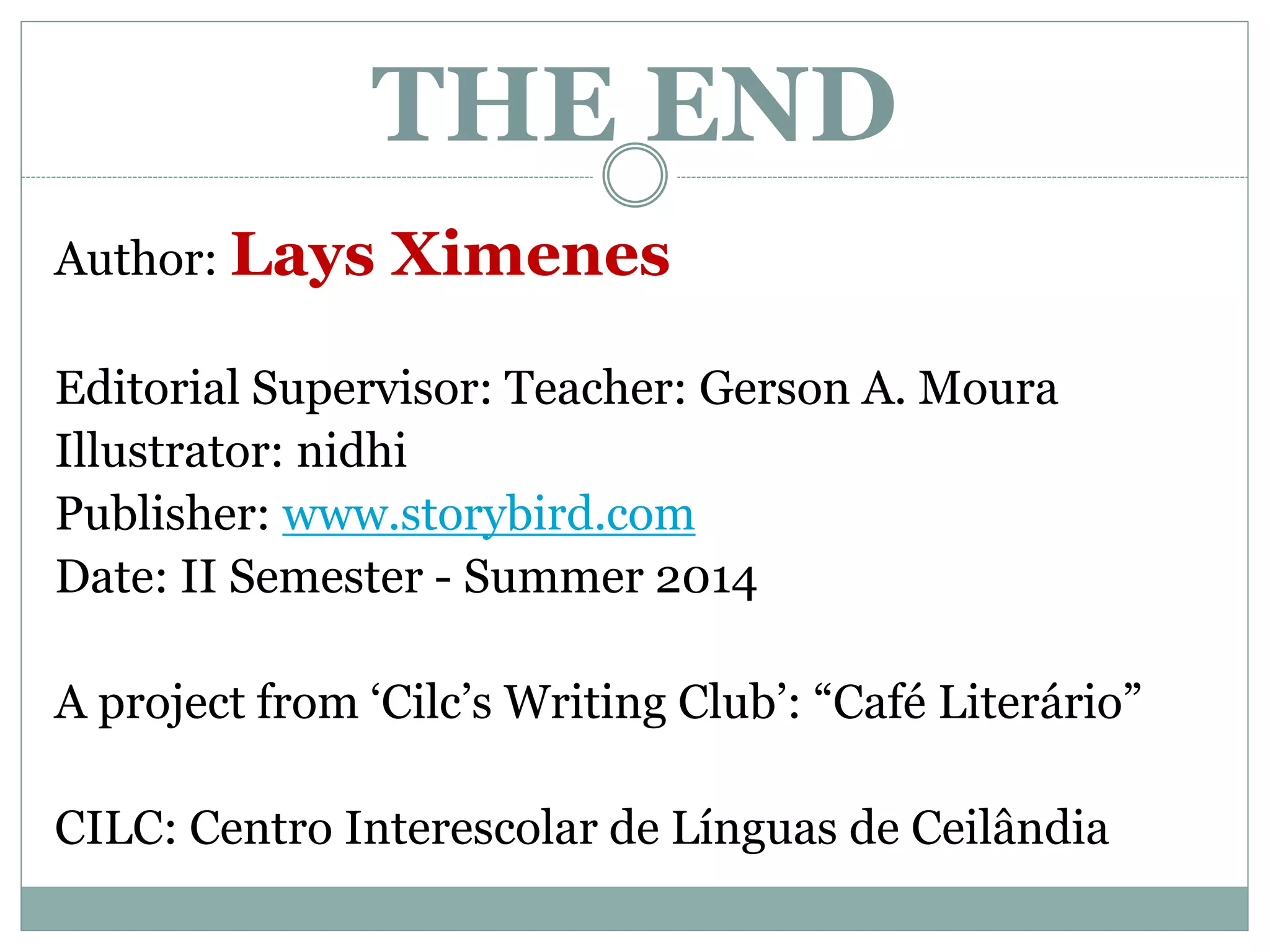 THE END
Author: Lays Ximenes
Editorial Supervisor: Teacher: Gerson A. Moura
Illustrator: nidhi
Publisher: www.storybird.com
Date: II Semester - Summer 2014
A project from ‘Cilc’s Writing Club’: “Café Literário”
CILC: Centro Interescolar de Línguas de Ceilândia