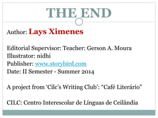THE END 
Author: Lays Ximenes 
Editorial Supervisor: Teacher: Gerson A. Moura 
Illustrator: nidhi 
Publisher: www.storybird.com 
Date: II Semester - Summer 2014 
A project from ‘Cilc’s Writing Club’: “Café Literário” 
CILC: Centro Interescolar de Línguas de Ceilândia 
