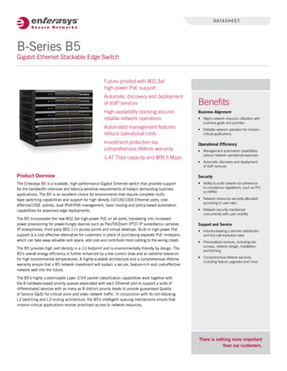 Product Overview
The Enterasys B5 is a scalable, high-performance Gigabit Ethernet switch that provides support
for the bandwidth-intensive and latency-sensitive requirements of today’s demanding business
applications. The B5 is an excellent choice for environments that require complete multi-
layer switching capabilities and support for high density 10/100/1000 Ethernet ports, cost
effective10GE uplinks, dual IPv4/IPv6 management, basic routing and policy-based automation
capabilities for advanced edge deployments.
The B5 incorporates the new 802.3at high-power PoE on all ports, translating into increased
power provisioning for power-hungry devices such as Pan/Tilt/Zoom (PTZ) IP surveillance cameras,
IP videophones, third party 802.11n access points and virtual desktops. Built-in high-power PoE
support is a cost effective alternative for customers in place of purchasing separate PoE midspans,
which can take away valuable rack space, add cost and contribute more cabling to the wiring closet.
The B5 provides high port density in a 1U footprint and is environmentally friendly by design. The
B5’s overall energy efficiency is further enhanced by a low current draw and an extreme tolerance
for high environmental temperatures. A highly-scalable architecture and a comprehensive lifetime
warranty ensure that a B5 network investment will sustain a secure, feature-rich and cost-effective
network well into the future.
The B5’s highly customizable Layer 2/3/4 packet classification capabilities work together with
the 8 hardware-based priority queues associated with each Ethernet port to support a suite of
differentiated services with as many as 8 distinct priority levels to provide guaranteed Quality
of Service (QoS) for critical voice and video network traffic. In conjunction with its non-blocking
L2 switching and L3 routing architecture, the B5’s intelligent queuing mechanisms ensure that
mission-critical applications receive prioritized access to network resources.
There is nothing more important
than our customers.
Benefits
Business Alignment
•	 Aligns network resource utilization with
business goals and priorities
•	 Reliable network operation for mission-
critical applications
Operational Efficiency
•	 Management automation capabilities
reduce network operational expenses
•	 Automatic discovery and deployment
of VoIP services
Security
•	 Ability to audit network for adherence
to compliance regulations, such as PCI
or HIPAA
•	 Network resources securely allocated
according to user roles
•	 Network security maintained
concurrently with user mobility
Support and Service
•	 Industry-leading customer satisfaction
and first call resolution rates
•	 Personalized services, including site
surveys, network design, installation,
and training
•	 Comprehensive lifetime warranty,
including feature upgrades and more
Future-proofed with 802.3at 	
high-power PoE support
Automatic discovery and deployment
of VoIP services
High-availability stacking assures
reliable network operations
Automated management features
reduce operational costs
Investment protection via
comprehensive lifetime warranty
1.47 Tbps capacity and 809.5 Mpps
B-Series B5
Gigabit Ethernet Stackable Edge Switch
datasheet
 