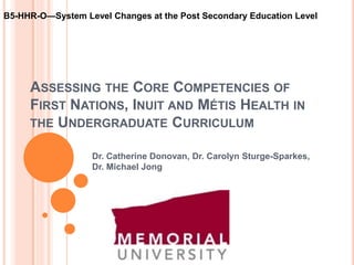 B5-HHR-O—System Level Changes at the Post Secondary Education Level




     ASSESSING THE CORE COMPETENCIES OF
     FIRST NATIONS, INUIT AND MÉTIS HEALTH IN
     THE UNDERGRADUATE CURRICULUM

                  Dr. Catherine Donovan, Dr. Carolyn Sturge-Sparkes,
                  Dr. Michael Jong
 