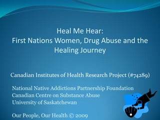 Heal Me Hear:
First Nations Women, Drug Abuse and the
              Healing Journey


Canadian Institutes of Health Research Project (#74289)

National Native Addictions Partnership Foundation
Canadian Centre on Substance Abuse
University of Saskatchewan

Our People, Our Health © 2009
 